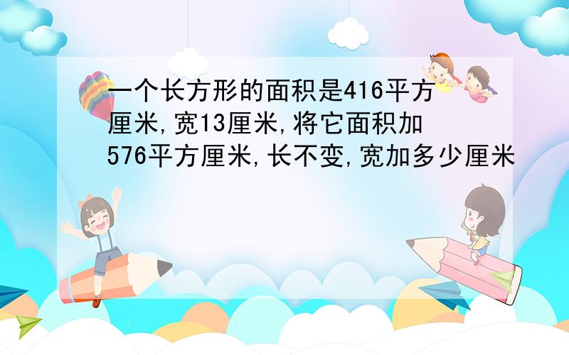 一个长方形的面积是416平方厘米,宽13厘米,将它面积加576平方厘米,长不变,宽加多少厘米