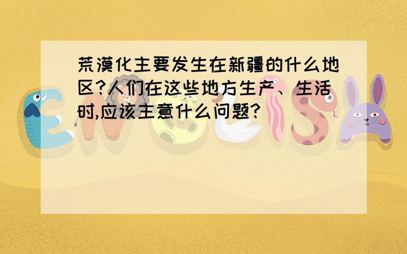 荒漠化主要发生在新疆的什么地区?人们在这些地方生产、生活时,应该主意什么问题?