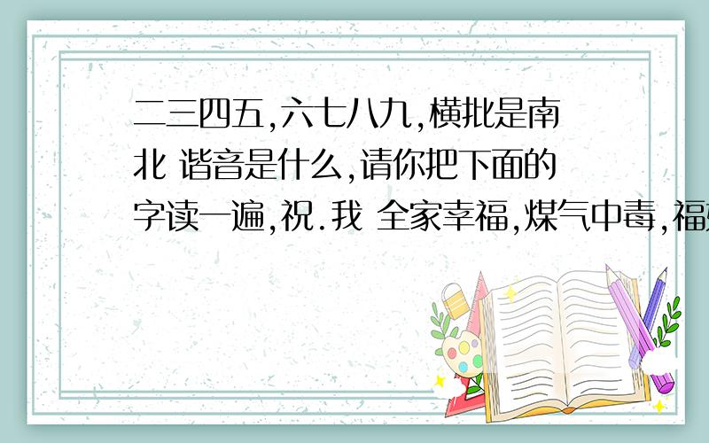 二三四五,六七八九,横批是南北 谐音是什么,请你把下面的字读一遍,祝.我 全家幸福,煤气中毒,福如东海,全家跳海,笑口常开,笑死活该,一路顺风,半路失踪,遇见龙卷风,[开心一刻；请把我打（