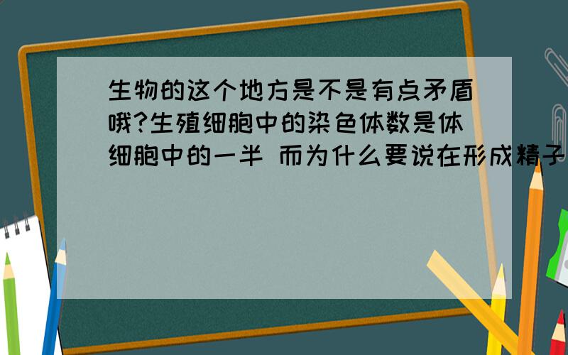 生物的这个地方是不是有点矛盾哦?生殖细胞中的染色体数是体细胞中的一半 而为什么要说在形成精子或卵细胞的细胞分裂过程中,染色体都要减少一半,而且不是任意一半,是每对染色体中各