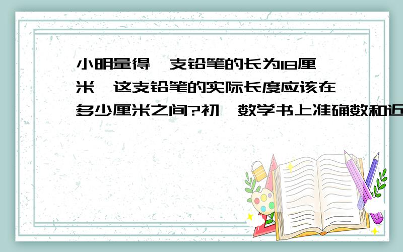 小明量得一支铅笔的长为18厘米,这支铅笔的实际长度应该在多少厘米之间?初一数学书上准确数和近似数这章的题目,+分!