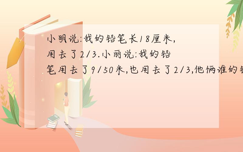 小明说:我的铅笔长18厘米,用去了2/3.小丽说:我的铅笔用去了9/50米,也用去了2/3,他俩谁的铅笔用去的多一个修路队每小时修路2/9千米,照这样计算,3/5小时修路多少千米?每天按工作6小时计算,一