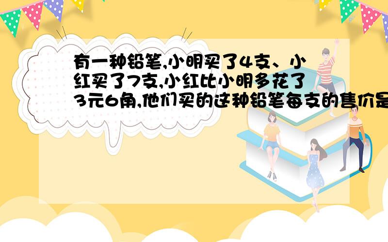 有一种铅笔,小明买了4支、小红买了7支,小红比小明多花了3元6角,他们买的这种铅笔每支的售价是多少钱?