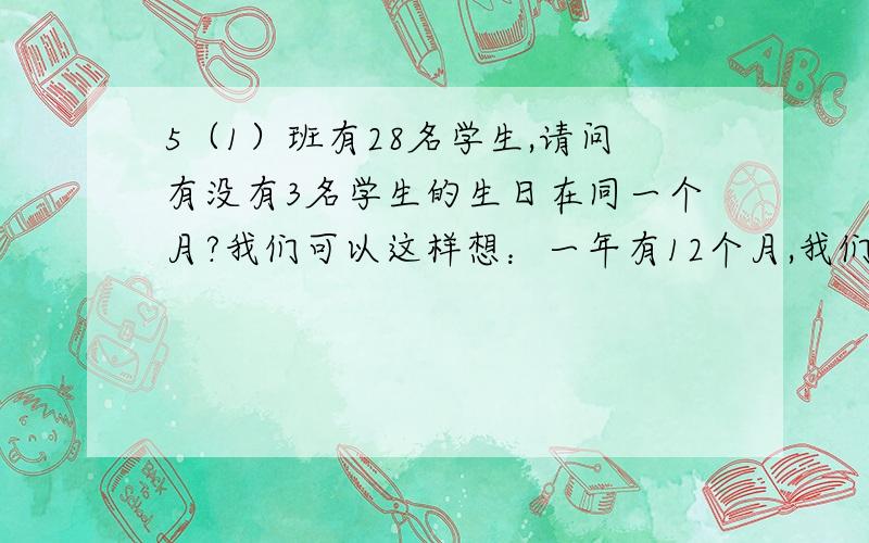 5（1）班有28名学生,请问有没有3名学生的生日在同一个月?我们可以这样想：一年有12个月,我们将12个月看成12个抽屉,将（）名学生生日的月份看成28个苹果,将（）个苹果放进（）个抽屉里,那