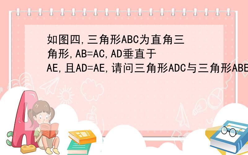 如图四,三角形ABC为直角三角形,AB=AC,AD垂直于AE,且AD=AE,请问三角形ADC与三角形ABE全等吗?