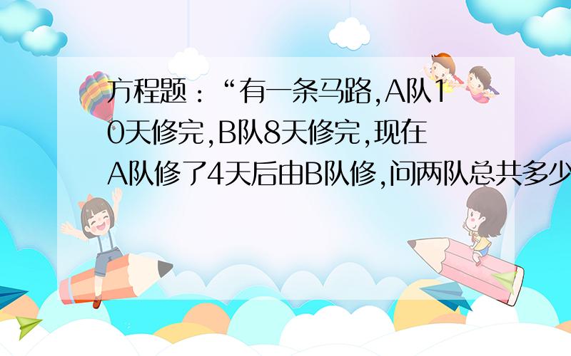 方程题：“有一条马路,A队10天修完,B队8天修完,现在A队修了4天后由B队修,问两队总共多少天修完?”