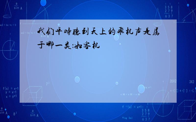 我们平时听到天上的飞机声是属于哪一类：如客机