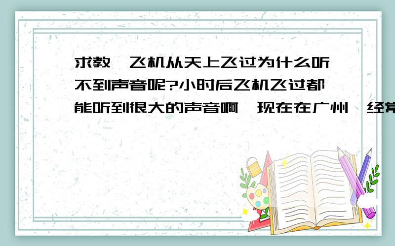 求教,飞机从天上飞过为什么听不到声音呢?小时后飞机飞过都能听到很大的声音啊,现在在广州,经常看到有飞机从头上飞过,而且飞得很低（飞机在地面看起来很大）,可就没听到飞机飞过的声