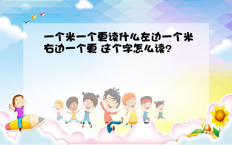 一个米一个更读什么左边一个米右边一个更 这个字怎么读?