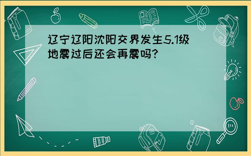 辽宁辽阳沈阳交界发生5.1级地震过后还会再震吗?