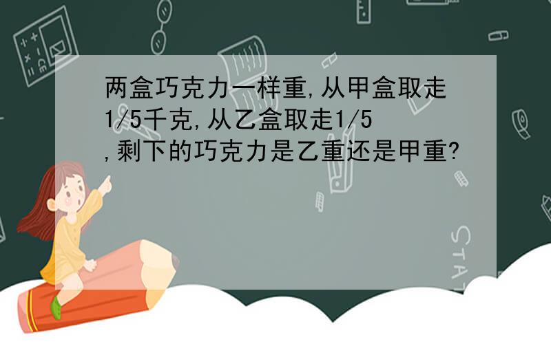 两盒巧克力一样重,从甲盒取走1/5千克,从乙盒取走1/5,剩下的巧克力是乙重还是甲重?