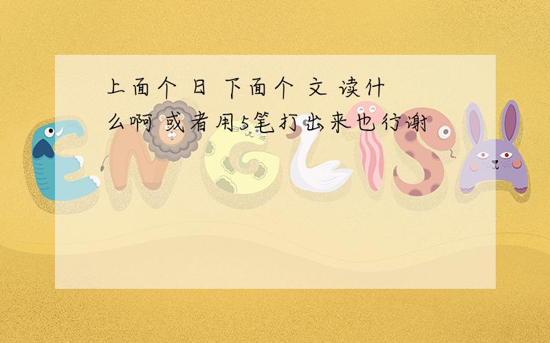 上面个 日 下面个 文 读什么啊 或者用5笔打出来也行谢