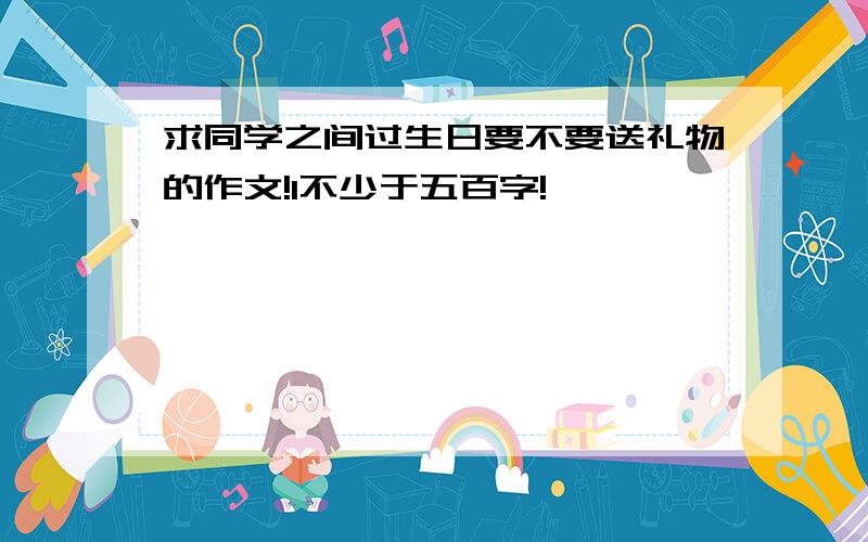 求同学之间过生日要不要送礼物的作文!1不少于五百字!