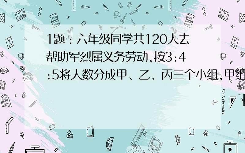 1题：六年级同学共120人去帮助军烈属义务劳动,按3:4:5将人数分成甲、乙、丙三个小组,甲组比乙组少多少人?2题：小青和小亮共有540张邮票，小青拿出4/5，小亮拿出3/4，这时两人剩下的票数相