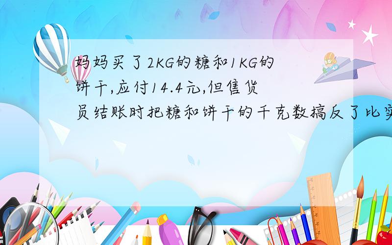 妈妈买了2KG的糖和1KG的饼干,应付14.4元,但售货员结账时把糖和饼干的千克数搞反了比实际少2.4元糖和饼干每千克多少元