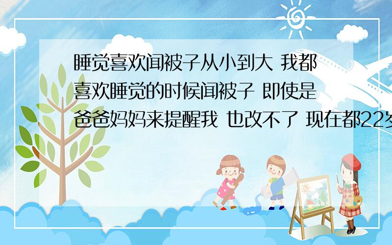 睡觉喜欢闻被子从小到大 我都喜欢睡觉的时候闻被子 即使是爸爸妈妈来提醒我 也改不了 现在都22岁了 还有这个习惯 这是什么原因造成的呢我需要知道 这根本原因是不是哪有毛病