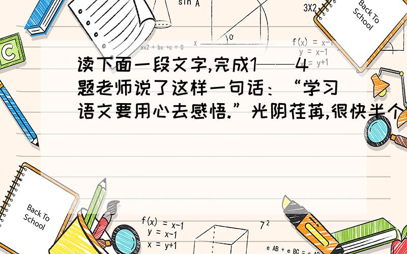 读下面一段文字,完成1——4题老师说了这样一句话：“学习语文要用心去感悟.”光阴荏苒,很快半个学期过去了,老师的那句话仍然时时呈现在我眼前…半个学期以来,在老师的引领下,我泛舟