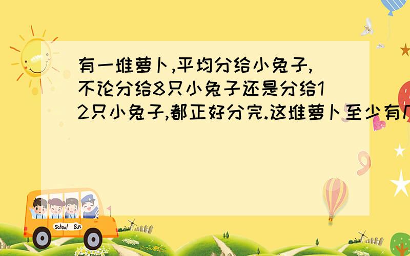 有一堆萝卜,平均分给小兔子,不论分给8只小兔子还是分给12只小兔子,都正好分完.这堆萝卜至少有几个?也要式子.