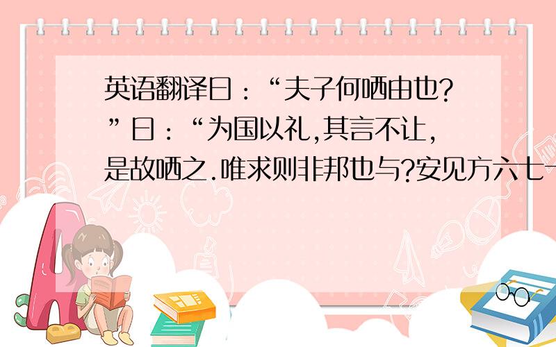 英语翻译曰：“夫子何哂由也?”曰：“为国以礼,其言不让,是故哂之.唯求则非邦也与?安见方六七十如五六十而非邦也者?唯赤则非邦也与?宗庙会同,非诸侯而何?赤也为之小,孰能为之大?”特