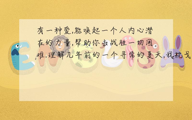 有一种爱,能唤起一个人内心潜在的力量,帮助你去战胜一切困难.理解几年前的一个寻常的夏天,我枕戈待旦地准备参加那年的高考.在那样的一个年代,高考直接决定着一个青年一生的命运.而我