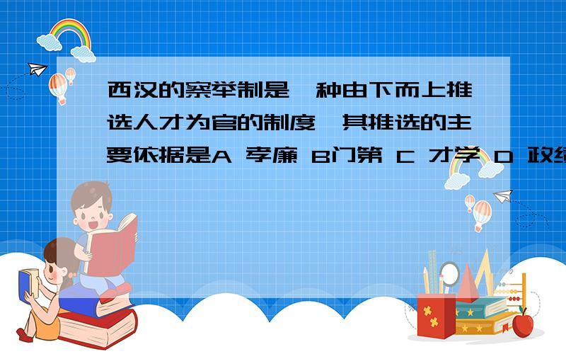 西汉的察举制是一种由下而上推选人才为官的制度,其推选的主要依据是A 孝廉 B门第 C 才学 D 政绩为什么答案选C （我选的是A）