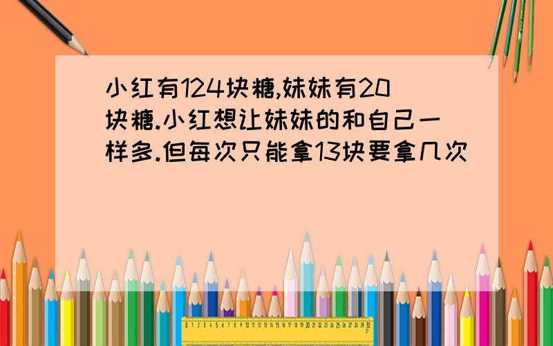 小红有124块糖,妹妹有20块糖.小红想让妹妹的和自己一样多.但每次只能拿13块要拿几次