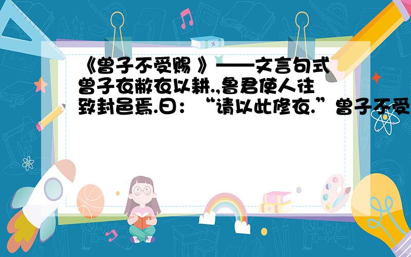 《曾子不受赐 》——文言句式曾子衣敝衣以耕.,鲁君使人往致封邑焉.曰：“请以此修衣.”曾子不受.反复往,又不受.使者曰：“先生非求于人,人则献之,奚为不受?”曾子曰：“臣闻之,受人者