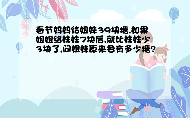 春节妈妈给姐妹39块糖,如果姐姐给妹妹7块后,就比妹妹少3块了,问姐妹原来各有多少糖?