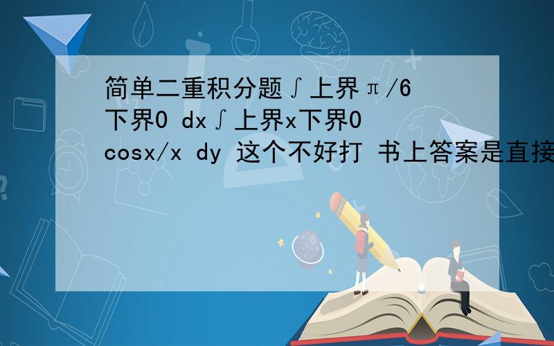 简单二重积分题∫上界π/6 下界0 dx∫上界x下界0 cosx/x dy 这个不好打 书上答案是直接等于∫上界π/6 下界0 cosx dx = sinx|上界π/6下界0=1/2直接等于的那部看不懂.