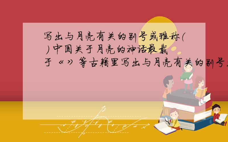 写出与月亮有关的别号或雅称（ ） 中国关于月亮的神话最载于《 》等古籍里写出与月亮有关的别号或雅称（ ）中国关于月亮的神话最载于《 》等古籍里