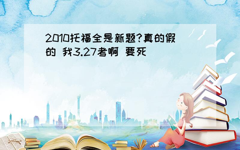 2010托福全是新题?真的假的 我3.27考啊 要死