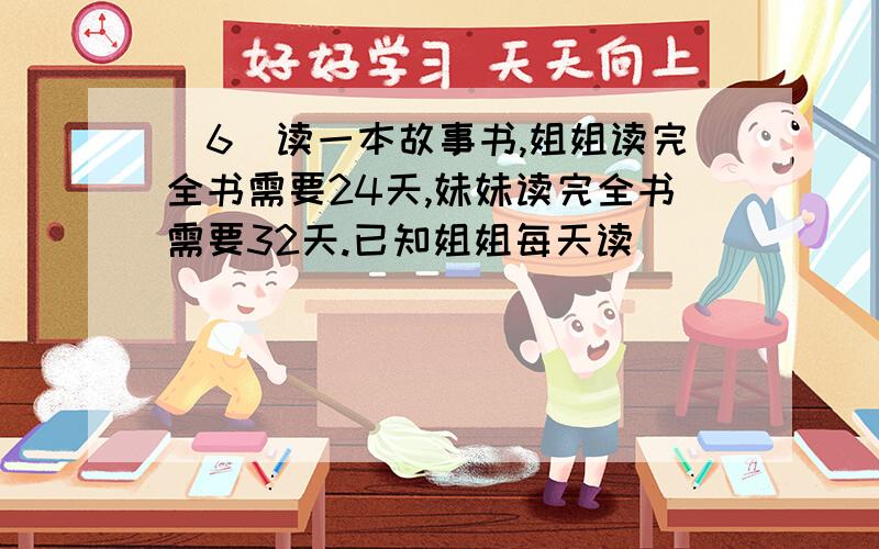 (6)读一本故事书,姐姐读完全书需要24天,妹妹读完全书需要32天.已知姐姐每天读