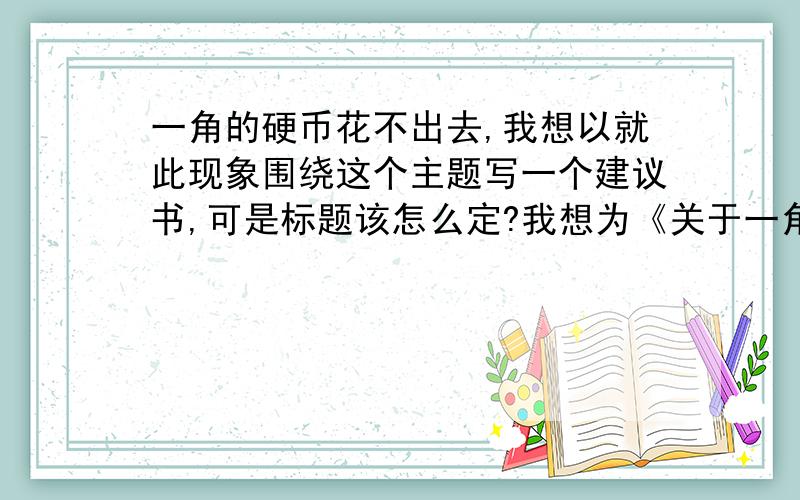 一角的硬币花不出去,我想以就此现象围绕这个主题写一个建议书,可是标题该怎么定?我想为《关于一角硬币建议书》为题可是总是觉得不太好,有什么更好的标题呢?