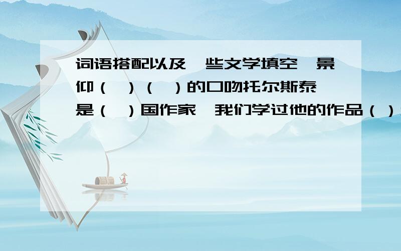 词语搭配以及一些文学填空,景仰（ ）（ ）的口吻托尔斯泰是（ ）国作家,我们学过他的作品（）和（）【我是学人教版的六年级的学生】卖火柴的小女孩的作者是（）【填国籍】的（）,他