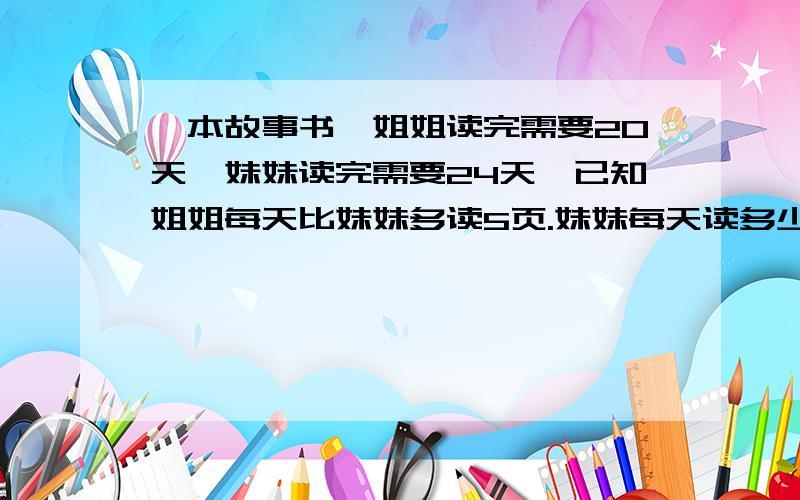 一本故事书,姐姐读完需要20天,妹妹读完需要24天,已知姐姐每天比妹妹多读5页.妹妹每天读多少页?(算式方程都可以)