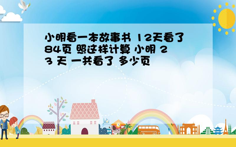 小明看一本故事书 12天看了84页 照这样计算 小明 23 天 一共看了 多少页