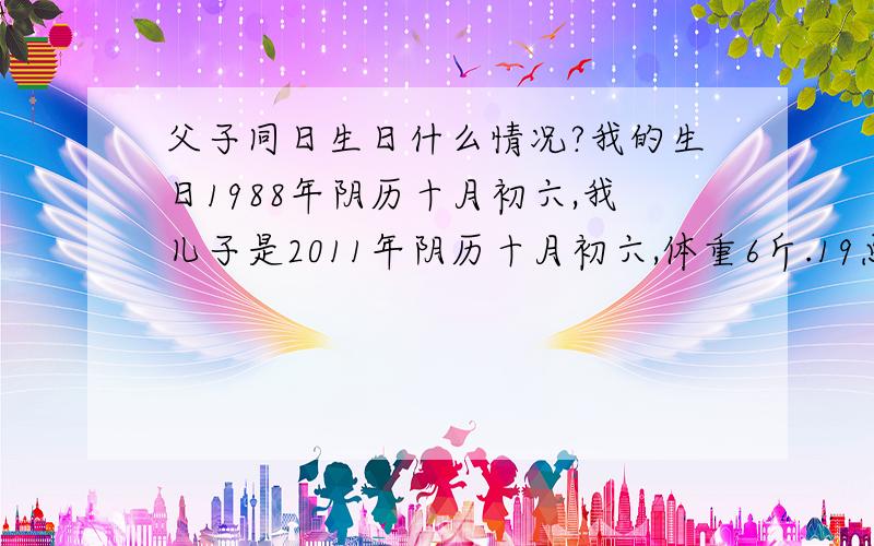 父子同日生日什么情况?我的生日1988年阴历十月初六,我儿子是2011年阴历十月初六,体重6斤.19点30分顺产,体重6斤6两.我的出生具体时间父母记不得了…就说和我儿子一个时间段… 吃完晚饭后进