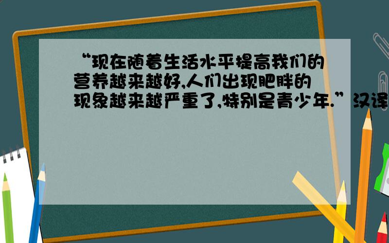 “现在随着生活水平提高我们的营养越来越好,人们出现肥胖的现象越来越严重了,特别是青少年.”汉译英,“我的看法是导致这一现象的是青少年们整天吃得到吃得好但确不运动”“只知道读