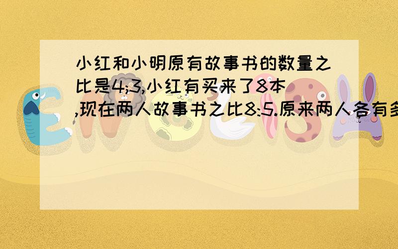 小红和小明原有故事书的数量之比是4;3,小红有买来了8本,现在两人故事书之比8:5.原来两人各有多少本故事