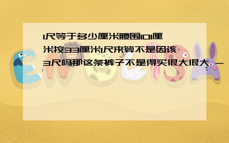 1尺等于多少厘米腰围101厘米按33厘米1尺来算不是因该3尺吗那这条裤子不是得买很大很大 - -不对啊 我很瘦的我晕  我175cm  100斤啊    不可能3尺啊 - -  我以前买的不是这牌子的裤子  上面标的