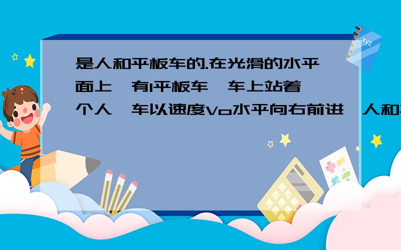 是人和平板车的.在光滑的水平面上,有1平板车,车上站着一个人,车以速度Vo水平向右前进,人和车的质量分别为m2和m1,某时刻人突然向前跳离车.设人跳离车时,相对于车的速度为V,求人跳出后车