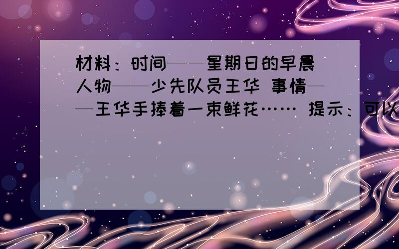 材料：时间——星期日的早晨 人物——少先队员王华 事情——王华手捧着一束鲜花…… 提示：可以这样思考：作文作文,好的加100分：王华捧着鲜花在干什么去?是去探望谁,还是去感谢谁,迎