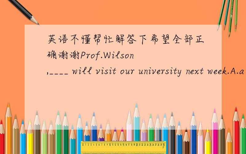 英语不懂帮忙解答下希望全部正确谢谢Prof.Wilson,____ will visit our university next week.A.a famous American linguistB.being a famous American linguistC.as famous American linguistD.being famous American linguist满分：2 分28.____ w