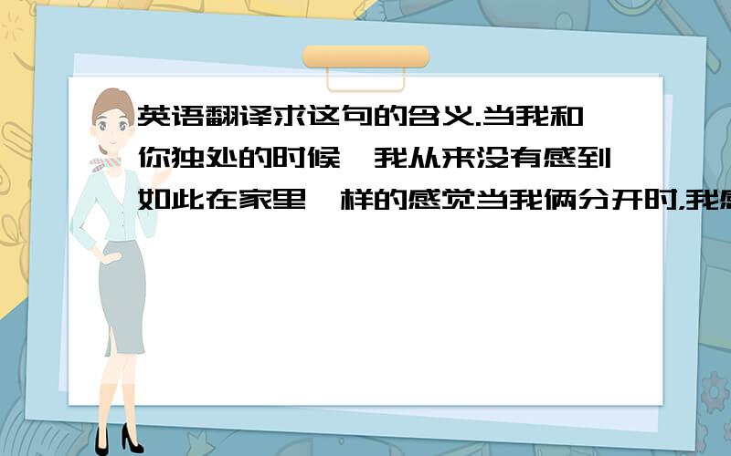 英语翻译求这句的含义.当我和你独处的时候,我从来没有感到如此在家里一样的感觉当我俩分开时，我感到很自在这两条哪句比较准确。