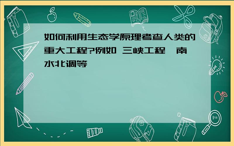 如何利用生态学原理考查人类的重大工程?例如 三峡工程,南水北调等