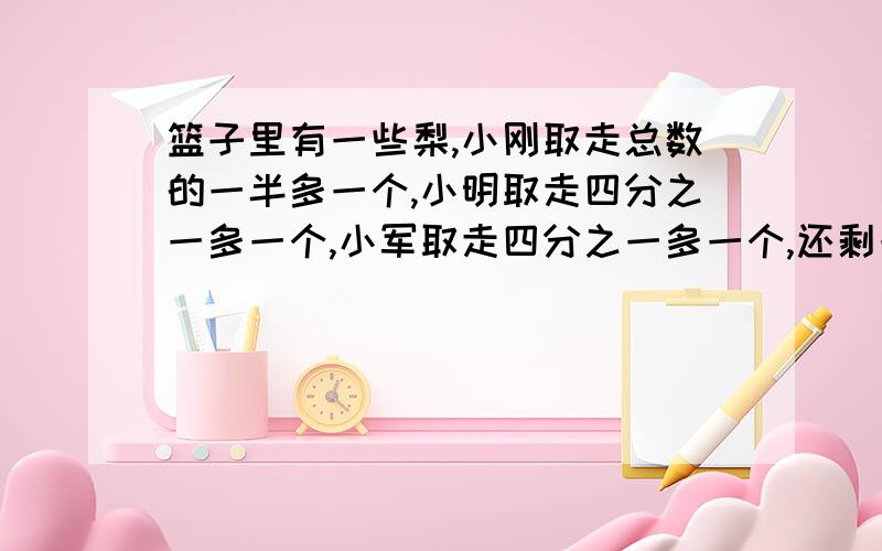 篮子里有一些梨,小刚取走总数的一半多一个,小明取走四分之一多一个,小军取走四分之一多一个,还剩一个这是道还原问题,问的是篮子里的原来梨数.（如有人帮忙,小妹我一定感动的痛哭流涕