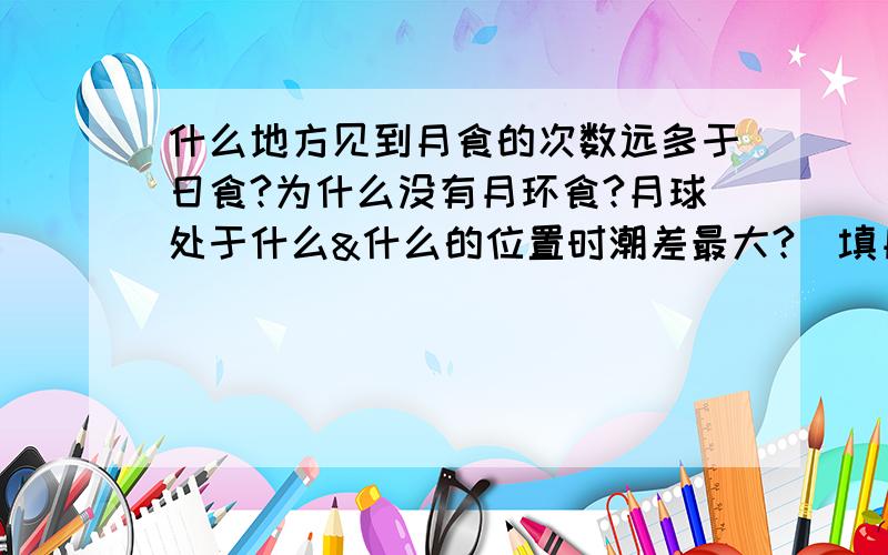 什么地方见到月食的次数远多于日食?为什么没有月环食?月球处于什么&什么的位置时潮差最大?（填月象）原因是?