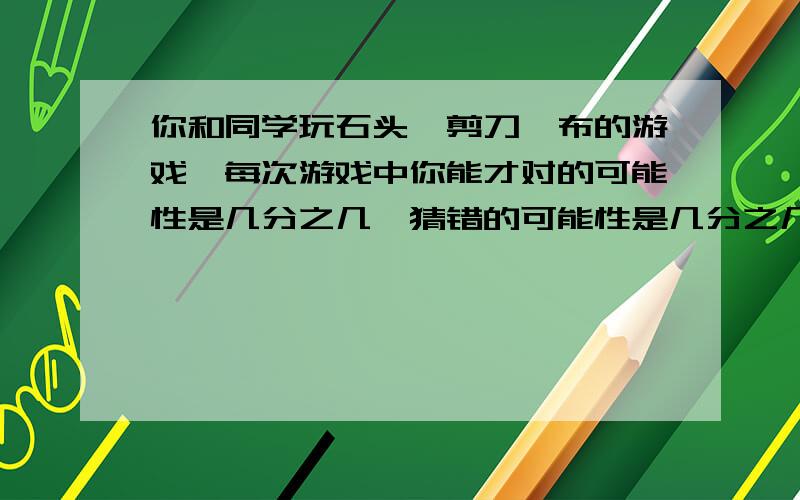 你和同学玩石头、剪刀、布的游戏,每次游戏中你能才对的可能性是几分之几,猜错的可能性是几分之几?急!