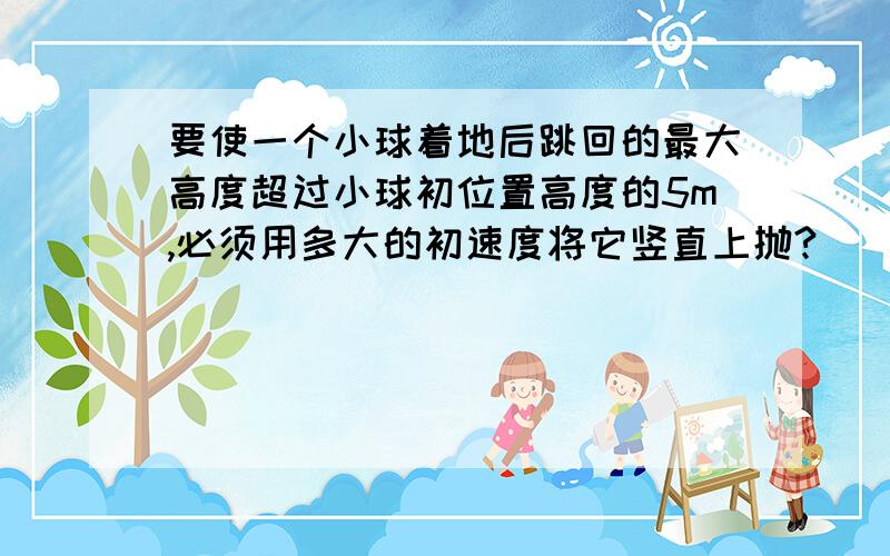 要使一个小球着地后跳回的最大高度超过小球初位置高度的5m,必须用多大的初速度将它竖直上抛?