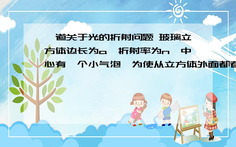 一道关于光的折射问题 玻璃立方体边长为a,折射率为n,中心有一个小气泡,为使从立方体外面都看不到小气泡,玻璃立方体边长为a,折射率为n,中心有一个小气泡,为使从立方体外面都看不到小气